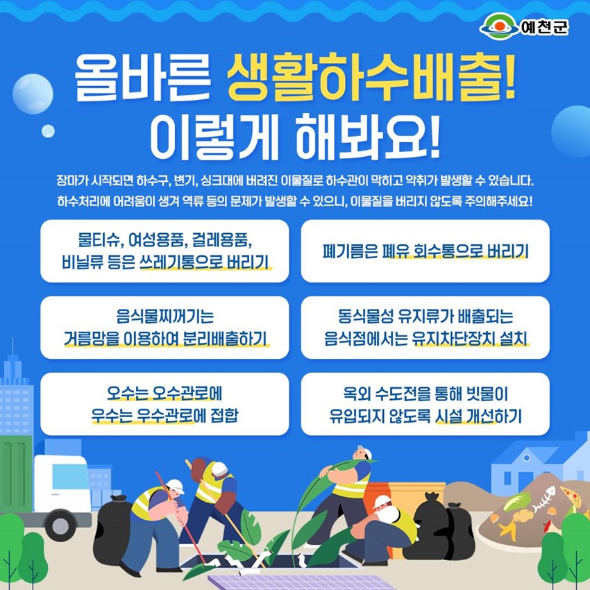 올바른 생활하수배출! 이렇게 해봐요! 장마가 시작되면 하수구, 변기, 싱크대에 버려진 이물질로 하수관이 막히고 악취가 발생할 수 있습니다. 하수처리에 어려움이 생겨 역류 등의 문제가 발생할 수 있으니, 이물질을 버리지 않도록 주의해주세요! 물티슈, 여성용품, 걸레용품, 비닐류 등은 쓰레기통으로 버리기 폐기름은 폐유 회수통으로 버리기 음식물찌꺼기는 거름망을 이용하여 분리배출하기 동식물성 유지류가 배출되는 음식점에서는 유지차단장치 설치 오수는 오수관로에 우수는 우수관로에 접합 옥외 수도전을 통해 빗물이 유입되지 않도록 시설 개선하기